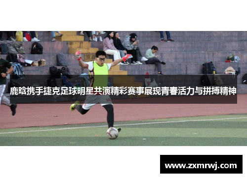 鹿晗携手捷克足球明星共演精彩赛事展现青春活力与拼搏精神