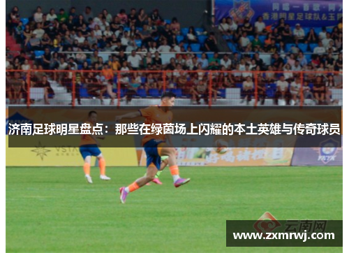 济南足球明星盘点：那些在绿茵场上闪耀的本土英雄与传奇球员