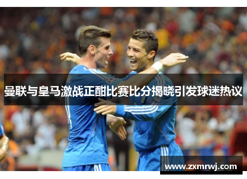 曼联与皇马激战正酣比赛比分揭晓引发球迷热议