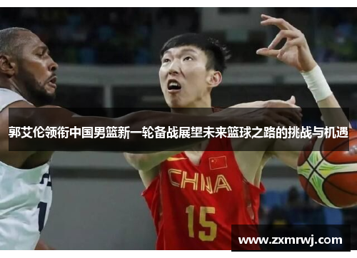郭艾伦领衔中国男篮新一轮备战展望未来篮球之路的挑战与机遇